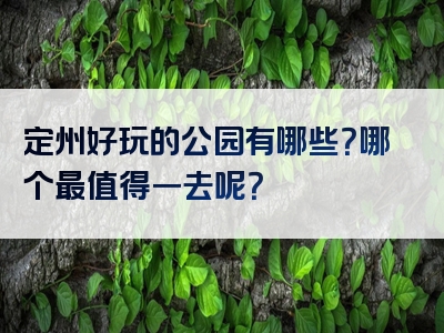 定州好玩的公园有哪些？哪个最值得一去呢？