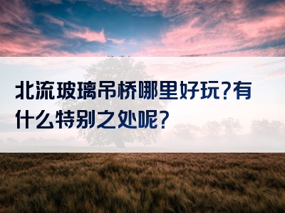 北流玻璃吊桥哪里好玩？有什么特别之处呢？