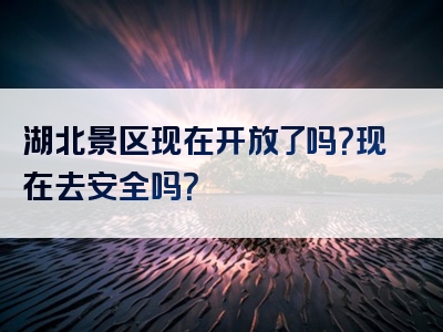 湖北景区现在开放了吗？现在去安全吗？