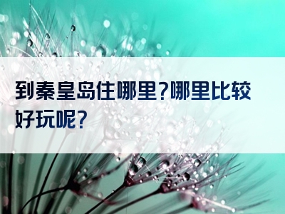 到秦皇岛住哪里？哪里比较好玩呢？