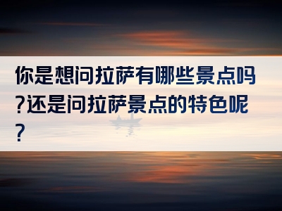 你是想问拉萨有哪些景点吗？还是问拉萨景点的特色呢？