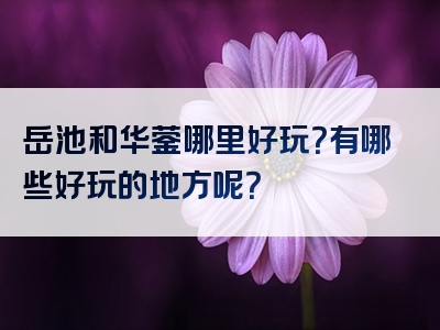 岳池和华蓥哪里好玩？有哪些好玩的地方呢？