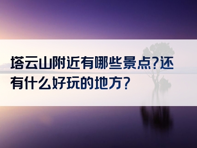 塔云山附近有哪些景点？还有什么好玩的地方？