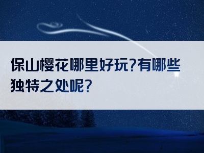 保山樱花哪里好玩？有哪些独特之处呢？