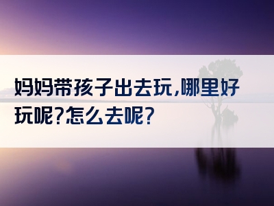 妈妈带孩子出去玩，哪里好玩呢？怎么去呢？