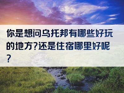 你是想问乌托邦有哪些好玩的地方？还是住宿哪里好呢？