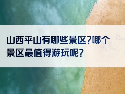 山西平山有哪些景区？哪个景区最值得游玩呢？