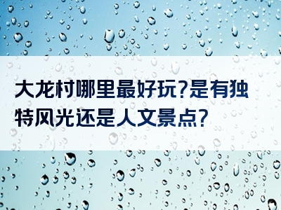 大龙村哪里最好玩？是有独特风光还是人文景点？