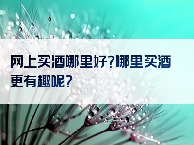 网上买酒哪里好？哪里买酒更有趣呢？