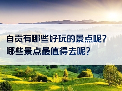 自贡有哪些好玩的景点呢？哪些景点最值得去呢？