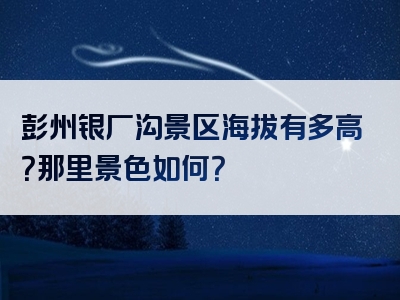 彭州银厂沟景区海拔有多高？那里景色如何？