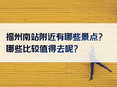 福州南站附近有哪些景点？哪些比较值得去呢？