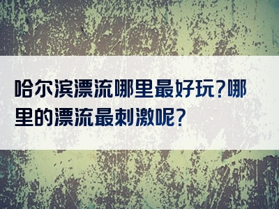 哈尔滨漂流哪里最好玩？哪里的漂流最刺激呢？