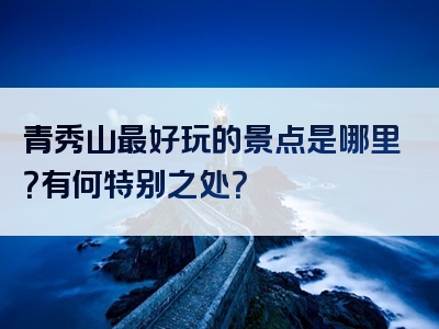 青秀山最好玩的景点是哪里？有何特别之处？