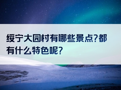 绥宁大园村有哪些景点？都有什么特色呢？