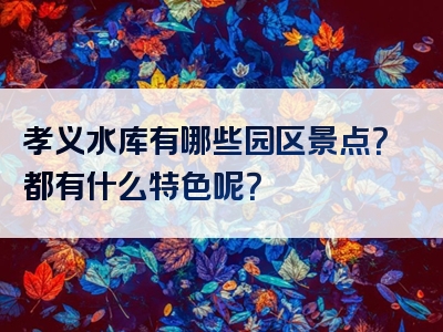 孝义水库有哪些园区景点？都有什么特色呢？