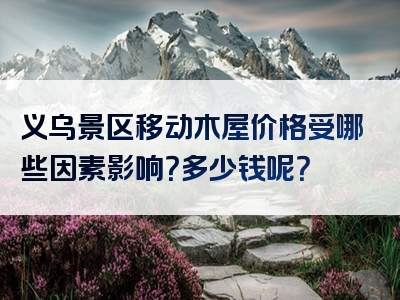 义乌景区移动木屋价格受哪些因素影响？多少钱呢？