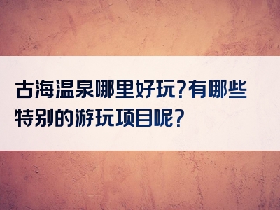 古海温泉哪里好玩？有哪些特别的游玩项目呢？