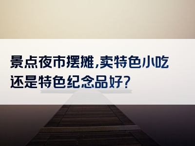 景点夜市摆摊，卖特色小吃还是特色纪念品好？