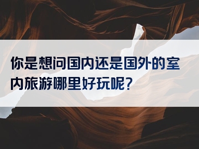 你是想问国内还是国外的室内旅游哪里好玩呢？