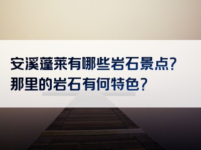 安溪蓬莱有哪些岩石景点？那里的岩石有何特色？