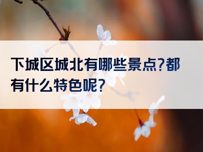 下城区城北有哪些景点？都有什么特色呢？