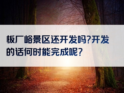 板厂峪景区还开发吗？开发的话何时能完成呢？