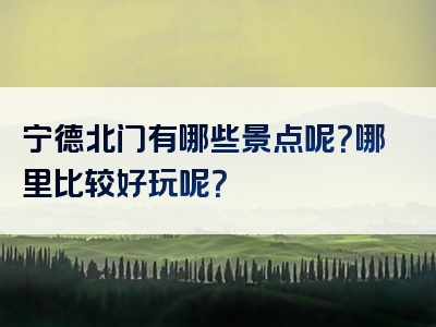 宁德北门有哪些景点呢？哪里比较好玩呢？