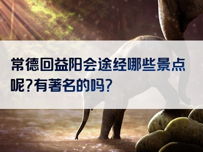 常德回益阳会途经哪些景点呢？有著名的吗？