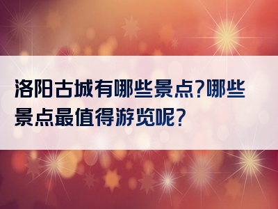 洛阳古城有哪些景点？哪些景点最值得游览呢？