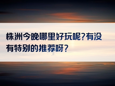 株洲今晚哪里好玩呢？有没有特别的推荐呀？