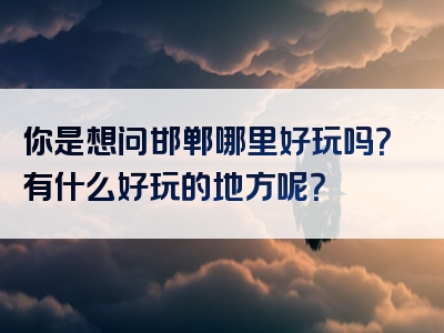 你是想问邯郸哪里好玩吗？有什么好玩的地方呢？