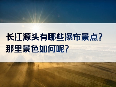 长江源头有哪些瀑布景点？那里景色如何呢？