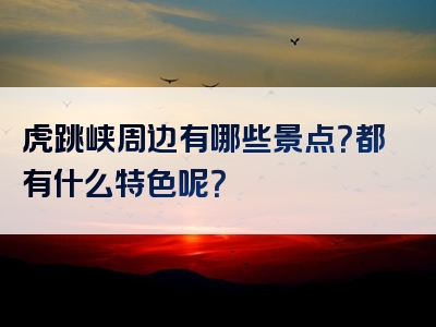 虎跳峡周边有哪些景点？都有什么特色呢？