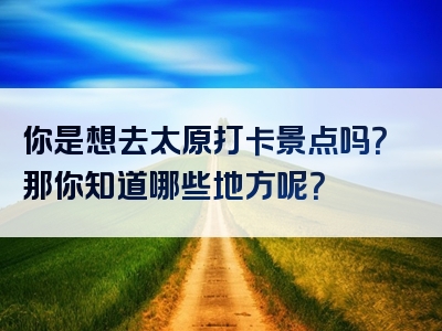 你是想去太原打卡景点吗？那你知道哪些地方呢？