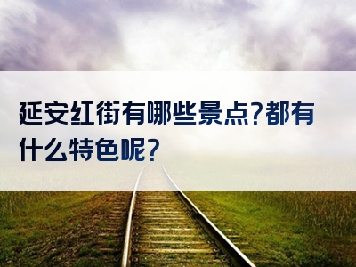 延安红街有哪些景点？都有什么特色呢？