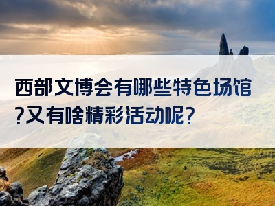 西部文博会有哪些特色场馆？又有啥精彩活动呢？