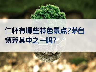 仁怀有哪些特色景点？茅台镇算其中之一吗？