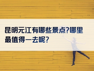 昆明元江有哪些景点？哪里最值得一去呢？