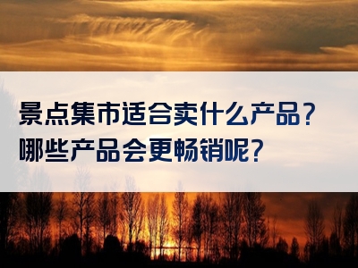 景点集市适合卖什么产品？哪些产品会更畅销呢？