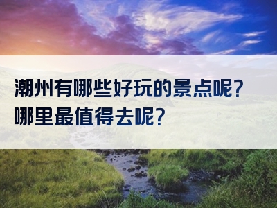 潮州有哪些好玩的景点呢？哪里最值得去呢？