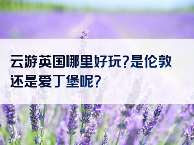 云游英国哪里好玩？是伦敦还是爱丁堡呢？