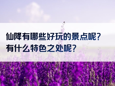 仙降有哪些好玩的景点呢？有什么特色之处呢？