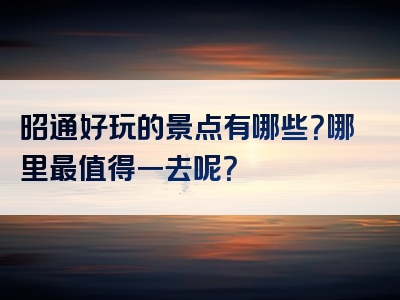 昭通好玩的景点有哪些？哪里最值得一去呢？