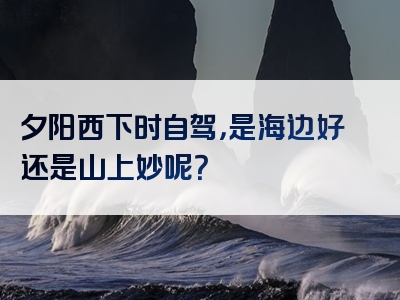 夕阳西下时自驾，是海边好还是山上妙呢？