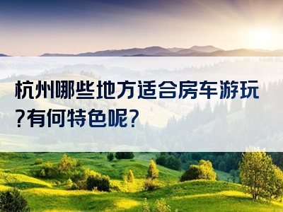 杭州哪些地方适合房车游玩？有何特色呢？