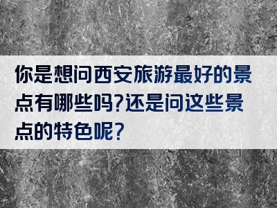 你是想问西安旅游最好的景点有哪些吗？还是问这些景点的特色呢？