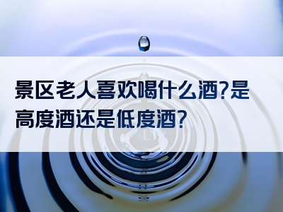 景区老人喜欢喝什么酒？是高度酒还是低度酒？