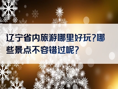 辽宁省内旅游哪里好玩？哪些景点不容错过呢？