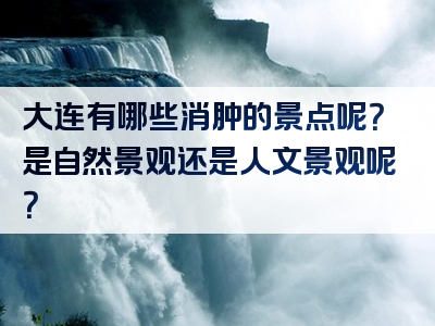 大连有哪些消肿的景点呢？是自然景观还是人文景观呢？